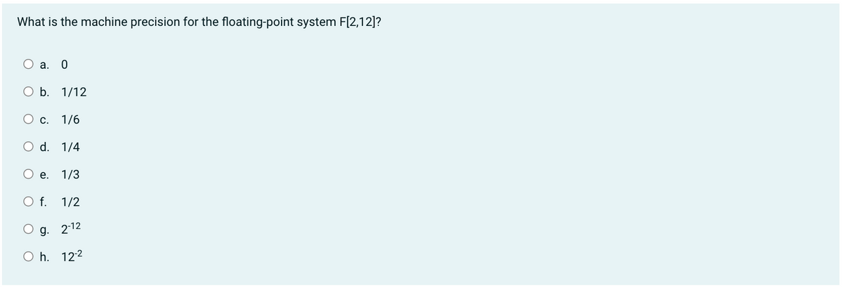 What is the machine precision for the floating-point system F[2,12]?
a. 0
O b. 1/12
O c. 1/6
d. 1/4
e. 1/3
O f. 1/2
g. 2-12
Oh. 12-²