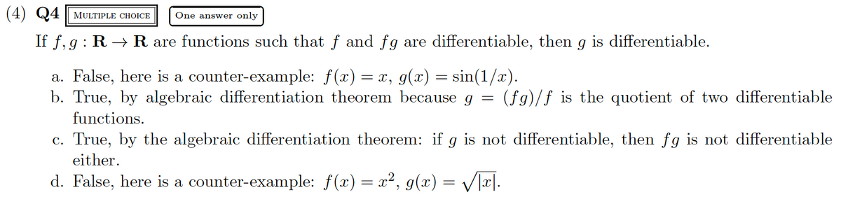 (4) Q4 MULTIPLE CHOICE One answer only
If f, g: R → R are functions such that ƒ and fg are differentiable, then g is differentiable.
a. False, here is a counter-example: f(x) = x, g(x) = sin(1/x).
=
b. True, by algebraic differentiation theorem because g
functions.
(fg)/f is the quotient of two differentiable
c. True, by the algebraic differentiation theorem: if g is not differentiable, then fg is not differentiable
either.
d. False, here is a counter-example: f(x) = x², g(x) = √√√x|.