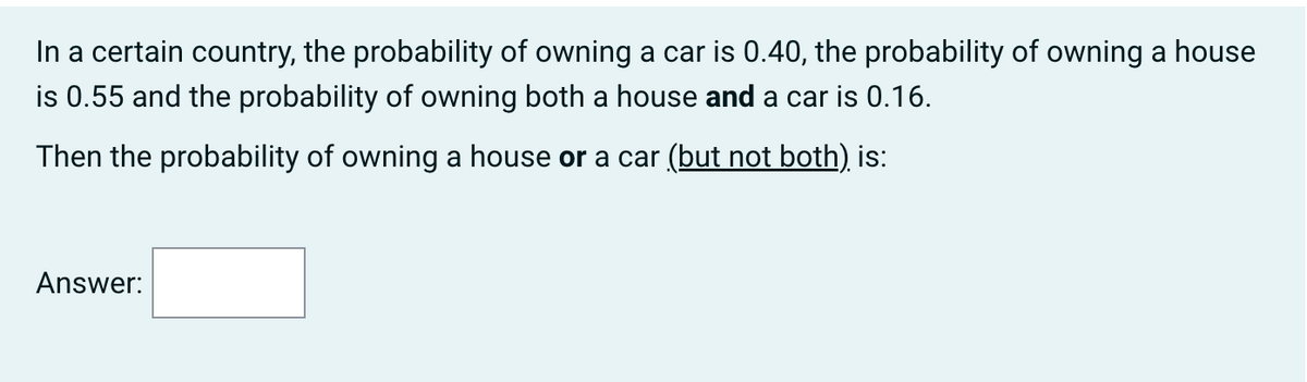 In a certain country, the probability of owning a car is 0.40, the probability of owning a house
is 0.55 and the probability of owning both a house and a car is 0.16.
Then the probability of owning a house or a car (but not both) is:
Answer: