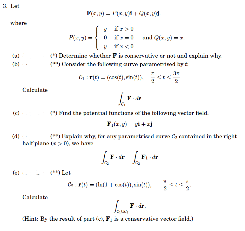 3. Let
where
(a)
(b)
Calculate
(c) (
(e)
Calculate
F(x, y) = P(x, y)i + Q(x, y)j.
P(x, y) =
Y
0
(**) Let
if x > 0
if x = 0
if r < 0
-y
(*) Determine whether F is conservative or not and explain why.
(**) Consider the following curve parametrised by t:
C₁: r(t) = (cos(t), sin(t)),
Se₂
and Q(x, y) = x.
Sai
(*) Find the potential functions of the following vector field.
F₁(x, y) = yi + xj
F. dr
(d)
(**) Explain why, for any parametrised curve C₂ contained in the right
half plane (x > 0), we have
F. dr
= Sc₂
π
2
<t<
3π
2
F₁ dr
F. dr.
C₂ : r(t) = (ln(1 + cos(t)), sin(t)), -≤t≤
ㅠ
Savez
(Hint: By the result of part (c), F₁ is a conservative vector field.)