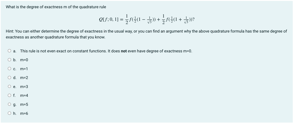 What is the degree of exactness m of the quadrature rule
Q[f; 0, 1] = = {\ƒ({}\(1 = )) + {{ƒ}}\(1 + $))?
Hint: You can either determine the degree of exactness in the usual way, or you can find an argument why the above quadrature formula has the same degree of
exactness as another quadrature formula that you know.
a. This rule is not even exact on constant functions. It does not even have degree of exactness m=0.
b. m=0
O c. m=1
d. m=2
e. m=3
O f. m=4
g. m=5
Oh. m=6