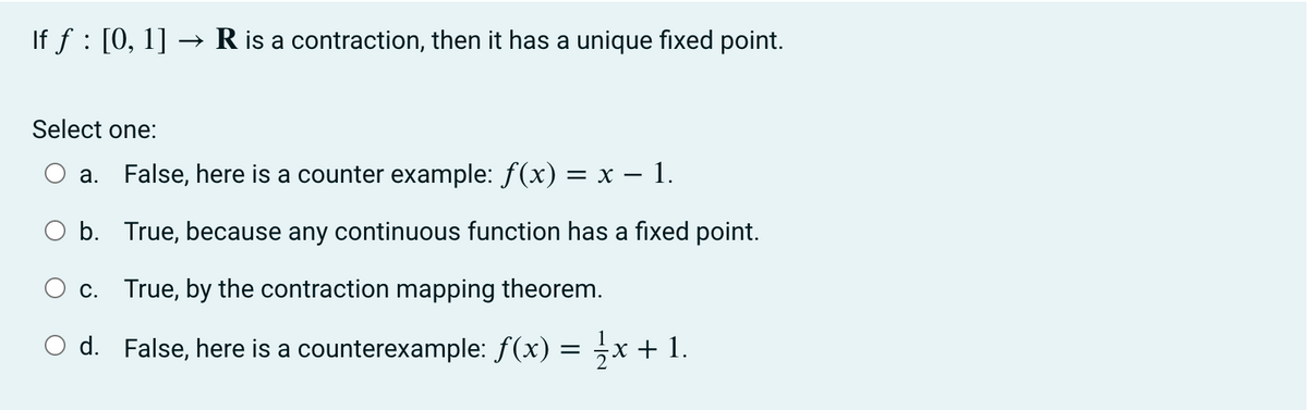 If ƒ : [0, 1] → R is a contraction, then it has a unique fixed point.
Select one:
a. False, here is a counter example: ƒ(x) = x − 1.
O b.
True, because any continuous function has a fixed point.
c.
True, by the contraction mapping theorem.
O d.
False, here is a counterexample: f(x)
=
x + 1.