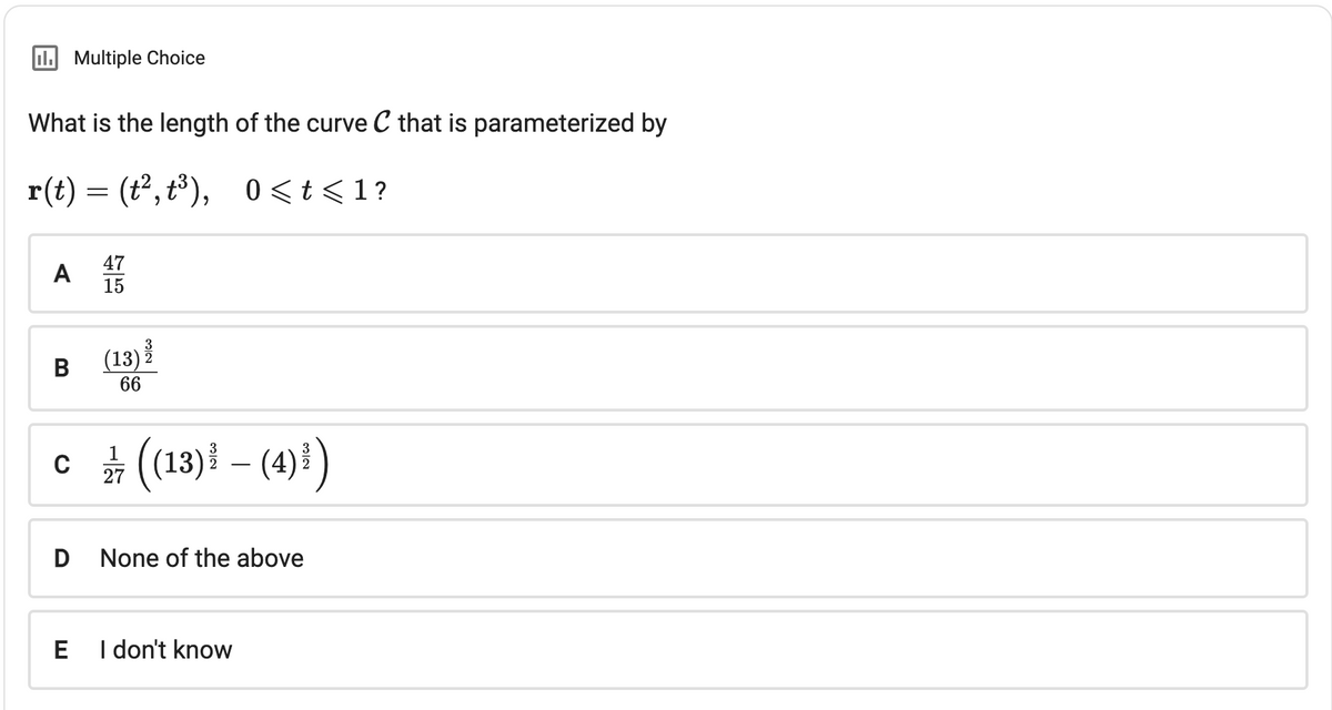 II. Multiple Choice
What is the length of the curve C that is parameterized by
r(t) = (t², t³), 0 < t <1?
A
B
D
TE
75
E
47
15
1
c/ 7 ((13) ³ − (4) ³)
(13)
66
None of the above
I don't know