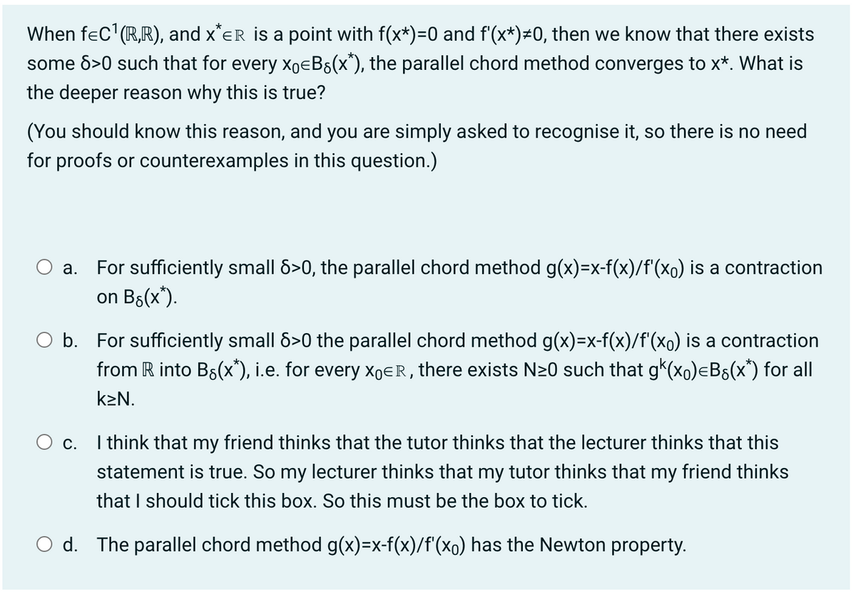 When f=C¹ (R,R), and X*ER is a point with f(x*)=0 and f'(x*) ±0, then we know that there exists
some 8>0 such that for every xBg(x*), the parallel chord method converges to x*. What is
the deeper reason why this is true?
(You should know this reason, and you are simply asked to recognise it, so there is no need
for proofs or counterexamples in this question.)
a. For sufficiently small 8>0, the parallel chord method g(x)=x-f(x)/f'(x。) is a contraction
on B8(x*).
O b. For sufficiently small 8>0 the parallel chord method g(x)=x-f(x)/f'(x。) is a contraction
from R into Bg(x*), i.e. for every XER, there exists N≥0 such that g(x)=Bs(x*) for all
k₂N.
O c.
I think that my friend thinks that the tutor thinks that the lecturer thinks that this
statement is true. So my lecturer thinks that my tutor thinks that my friend thinks
that I should tick this box. So this must be the box to tick.
Od. The parallel chord method g(x)=x-f(x)/f'(x。) has the Newton property.