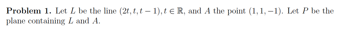 Problem 1. Let L be the line (2t, t, t — 1), t ≤ R, and A the point (1,1,-1). Let P be the
plane containing L and A.