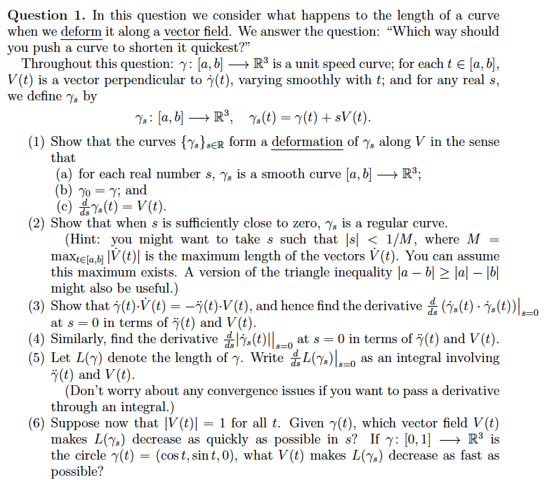 Question 1. In this question we consider what happens to the length of a curve
when we deform it along a vector field. We answer the question: "Which way should
you push a curve to shorten it quickest?"
Throughout this question: 7: [a, b] → R³ is a unit speed curve; for each t = [a, b],
V(t) is a vector perpendicular to (t), varying smoothly with t; and for any real s,
we define ys by
Ys: [a, b] → R³, Ys(t) = y(t) + sV (t).
(1) Show that the curves {s}SER form a deformation of %, along V in the sense
that
(a) for each real number s, 7, is a smooth curve [a, b] →→→→ R³;
(b) Yo
= Y; and
(c) Ys(t) = V(t).
(2) Show that when s is sufficiently close to zero, s is a regular curve.
(Hint: you might want to take s such that |s| < 1/M, where M
maxte[a,b] |V (t) is the maximum length of the vectors V(t). You can assume
this maximum exists. A version of the triangle inequality |a − b| ≥ |a| – |b|
might also be useful.)
=
(3) Show that y(t).V (t) = −¨ï(t)·V (t), and hence find the derivative (s(t) s(t))_0
at s = 0 in terms of (t) and V(t).
(4) Similarly, find the derivatives (t) at s = 0 in terms of (t) and V(t).
as an integral involving
(5) Let L(y) denote the length of y. WriteL(s)
(t) and V(t).
(Don't worry about any convergence issues if you want to pass a derivative
through an integral.)
(6) Suppose now that |V(t)| = 1 for all t. Given y(t), which vector field V (t)
makes L(7) decrease as quickly as possible in s? If y: [0, 1] → R³ is
the circle y(t) = (cost, sint, 0), what V(t) makes L(s) decrease as fast as
possible?