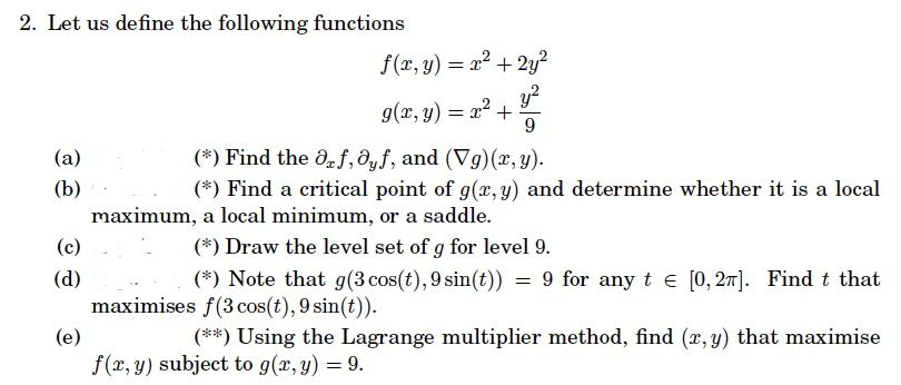 2. Let us define the following functions
(a)
(b)
(c)
(d)
f(x, y) = x² + 2y²
y²
9
g(x, y) = x² +
(*) Find the Of, ayf, and (Vg)(x, y).
(*) Find a critical point of g(x, y) and determine whether it is a local
maximum, a local minimum, or a saddle.
(*) Draw the level set of g for level 9.
(*) Note that g(3 cos(t), 9 sin(t)) = 9 for any t = [0,2π]. Find t that
maximises f(3 cos(t), 9 sin(t)).
(e)
(**) Using the Lagrange multiplier method, find (x, y) that maximise
f(x, y) subject to g(x, y) = 9.