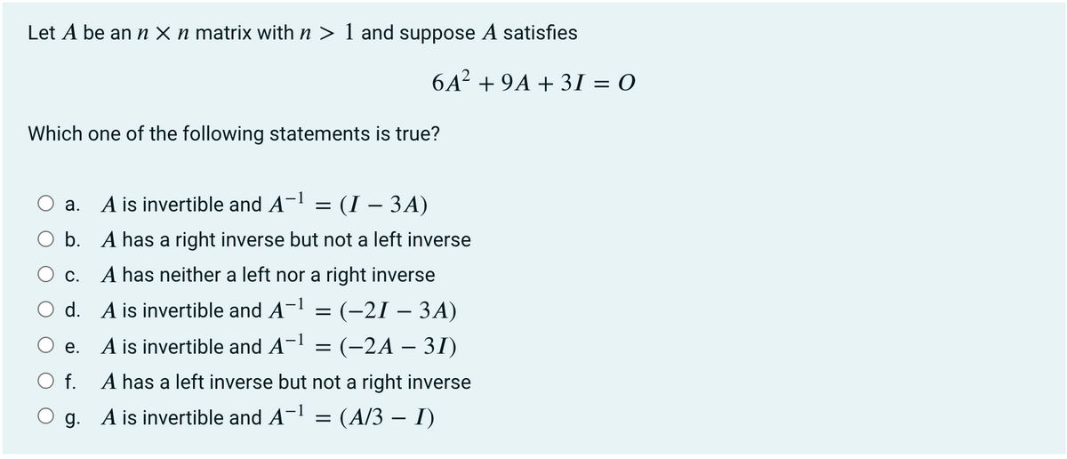 Let A be an n × n matrix with n > 1 and suppose A satisfies
6A² + 9A + 31 = 0
Which one of the following statements is true?
A is invertible and A-l = (I – 3A)
а.
b. A has a right inverse but not a left inverse
c. A has neither a left nor a right inverse
d. A is invertible and A- = (-21 – 3A)
A is invertible and A-l = (-2A – 31)
е.
f. A has a left inverse but not a right inverse
g. A is invertible and A- = (A/3 – I)
