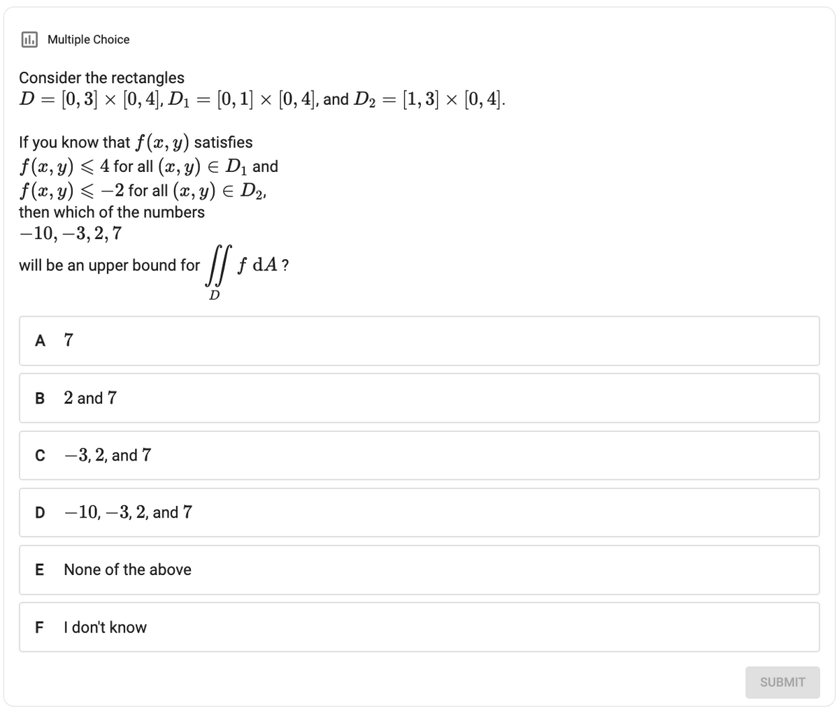 Consider the rectangles
D = [0, 3] × [0, 4], D₁ = [0, 1] × [0, 4], and D₂ = [1, 3] × [0, 4].
If you know that f(x, y) satisfies
f(x, y) ≤ 4 for all (x, y) = D₁ and
f(x, y) -2 for all (x, y) = D₂,
then which of the numbers
-10, -3, 2, 7
Multiple Choice
will be an upper bound for
A 7
B
D
C-3, 2, and 7
2 and 7
F
-10, -3, 2, and 7
E None of the above
I don't know
[[₁
D
f dA?
SUBMIT