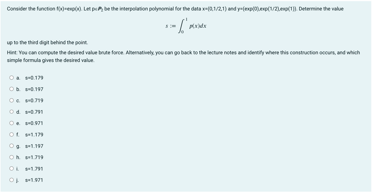 Consider the function f(x)=exp(x). Let p=P₂ be the interpolation polynomial for the data x=(0,1/2,1) and y=(exp(0),exp(1/2),exp(1)). Determine the value
a. s=0.179
O b. s-0.197
C.
up to the third digit behind the point.
Hint: You can compute the desired value brute force. Alternatively, you can go back to the lecture notes and identify where this construction occurs, and which
simple formula gives the desired value.
O d. s=0.791
e.
O f.
s=0.719
s=0.971
O i.
O j.
s=1.179
g. s=1.197
h. s=1.719
1
= ["
s=1.791
s=1.971
S =
p(x)dx