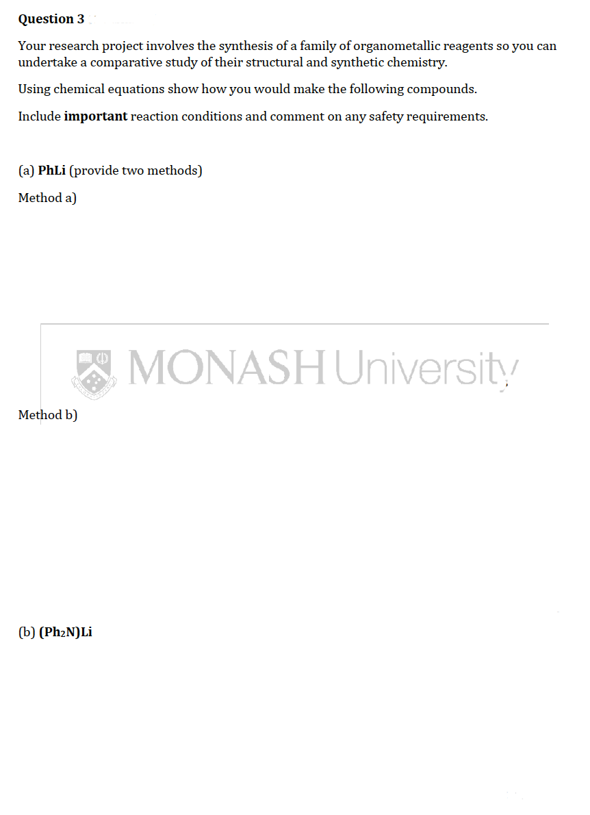 Question 3
Your research project involves the synthesis of a family of organometallic reagents so you can
undertake a comparative study of their structural and synthetic chemistry.
Using chemical equations show how you would make the following compounds.
Include important reaction conditions and comment on any safety requirements.
(a) PhLi (provide two methods)
Method a)
(1)
MONASH University
Method b)
(b) (PhzN)Li