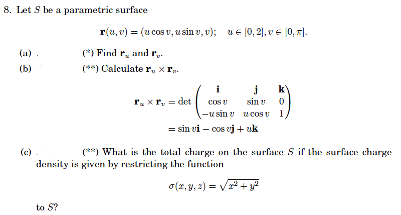 8. Let S be a parametric surface
(a)
(b)
(c)
r(u, v) = (u cos v, u sin v, v); u = [0, 2], v = [0, π].
(*) Find ru, and rv.
(**) Calculate ru x rv.
to S?
i
cos v
-u sin v
= sin vi- cos vj + uk
ru x rv = det
j
sin v
u cos v
(**) What is the total charge on the surface S if the surface charge
density is given by restricting the function
o(x, y, z) =
=
k
0
1
x² + y²