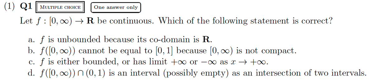 (1) Q1 MULTIPLE CHOICE One answer only
Let f [0, ∞) → R be continuous. Which of the following statement is correct?
a. f is unbounded because its co-domain is R.
b. f([0, ∞)) cannot be equal to [0, 1] because [0, ∞) is not compact.
c. f is either bounded, or has limit + or -∞ as x → +∞.
d. f([0, ∞)) (0, 1) is an interval (possibly empty) as an intersection of two intervals.