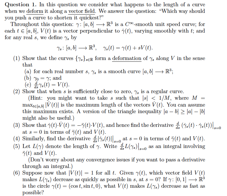 Question 1. In this question we consider what happens to the length of a curve
when we deform it along a vector field. We answer the question: "Which way should
you push a curve to shorten it quickest?”
Throughout this question: 7: [a, b] → R³ is a Cº-smooth unit speed curve; for
each t € [a, b], V(t) is a vector perpendicular to (t), varying smoothly with t; and
for any real s, we define 7s by
Ys: [a, b] → R³, Ys(t) = y(t) + sV (t).
(1) Show that the curves {s}SER form a deformation of %, along V in the sense
that
(a) for each real number s, %, is a smooth curve [a, b] → R³;
(b) % = y; and
(c)(t) = V(t).
(2) Show that when s is sufficiently close to zero, s is a regular curve.
(Hint: you might want to take s such that |s| < 1/M, where M
maxte[a,b] ||V (t)| is the maximum length of the vectors V(t). You can assume
this maximum exists. A version of the triangle inequality |ab| ≥ |a|-|b|
might also be useful.)
(3) Show that y(t).V (t) = −ÿ(t).V (t), and hence find the derivative (†(t) · Ÿs(t))|-0
at s = 0 in terms of (t) and V(t).
=
(4) Similarly, find the derivative (t)||_oat s = 0 in terms of ÿ(t) and V(t).
(5) Let L(y) denote the length of y. WriteL(s) as an integral involving
(t) and V(t).
(Don't worry about any convergence issues if you want to pass a derivative
through an integral.)
(6) Suppose now that |V(t) = 1 for all t. Given y(t), which vector field V (t)
makes L(7) decrease as quickly as possible in s, at s = 0? If y: [0, 1] →→ R³
is the circle y(t) = (cost, sint, 0), what V(t) makes L(7) decrease as fast as
possible?