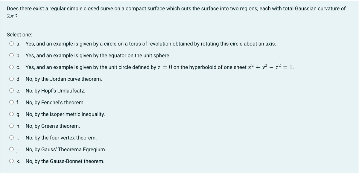 Does there exist a regular simple closed curve on a compact surface which cuts the surface into two regions, each with total Gaussian curvature of
2π?
Select one:
a. Yes, and an example is given by a circle on a torus of revolution obtained by rotating this circle about an axis.
O b. Yes, and an example is given by the equator on the unit sphere.
O c. Yes, and an example is given by the unit circle defined by z = 0 on the hyperboloid of one sheet x² + y² = z² = 1.
O d.
No, by the Jordan curve theorem.
No, by Hopf's Umlaufsatz.
O f. No, by Fenchel's theorem.
g.
e.
No, by the isoperimetric inequality.
Oh. No, by Green's theorem.
O i.
No, by the four vertex theorem.
Oj.
No, by Gauss' Theorema Egregium.
Ok. No, by the Gauss-Bonnet theorem.