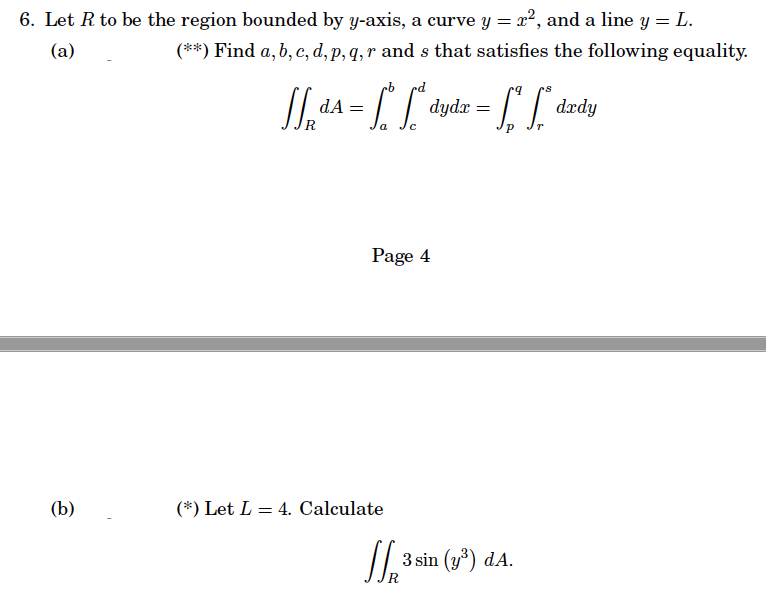 6. Let R to be the region bounded by y-axis, a curve y = 2², and a line y = L.
(a)
(**) Find a, b, c, d, p, q, r and s that satisfies the following equality.
(b)
cb
JdA= [² dyd
a
с
"dydx = ["[" drdy
Page 4
(*) Let L = 4. Calculate
√√3³ 3 sin (y³) d.A.