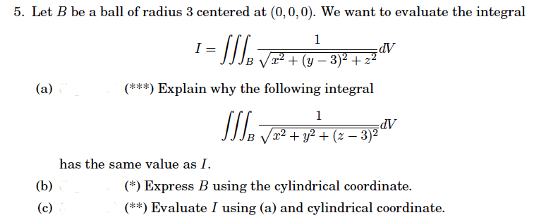 5. Let B be a ball of radius 3 centered at (0, 0, 0). We want to evaluate the integral
1
x² + (y − 3)² +.
− 2
(***) Explain why the following integral
WAVE
(a)(
(b)
(c)
= √₂²
has the same value as I.
dV
1
x² + y² + (z − 3)²
dV
(*) Express B using the cylindrical coordinate.
(**) Evaluate I using (a) and cylindrical coordinate.