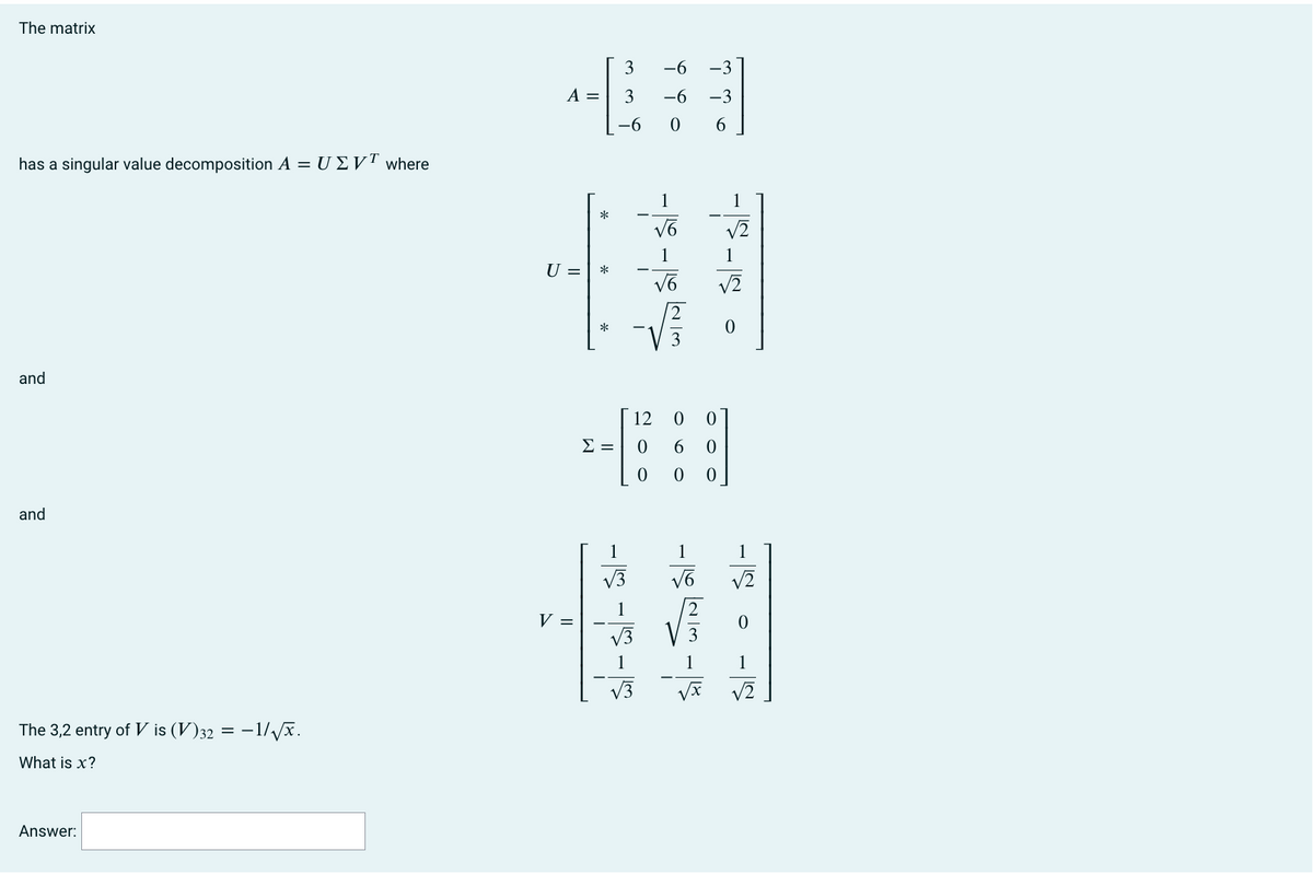 The matrix
has a singular value decomposition A = UZVT where
and
and
The 3,2 entry of V is (V)32 = −1/√√x.
What is x?
Answer:
A =
U =
V =
*
*
*
Σ =
3
-6 -3
3 -6 -3
-6
0
6
-15-15-15
-|-|
-|-|S
√3
1
√6
1
√6
23
12 0
0
0
6
00 0
-SINS-
1
√2
√2
0
-S-S
1
√2
0
1
√x √2