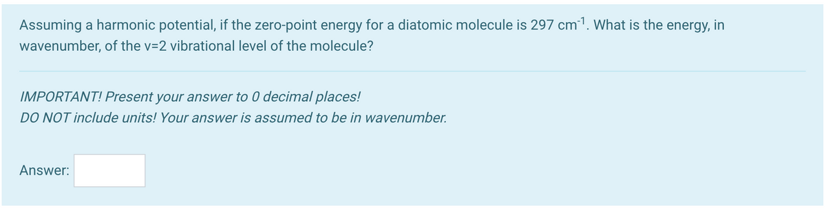 Assuming a harmonic potential, if the zero-point energy for a diatomic molecule is 297 cm1. What is the energy, in
wavenumber, of the v=2 vibrational level of the molecule?
IMPORTANT! Present your answer to 0 decimal places!
DO NOT include units! Your answer is assumed to be in wavenumber.
Answer:
