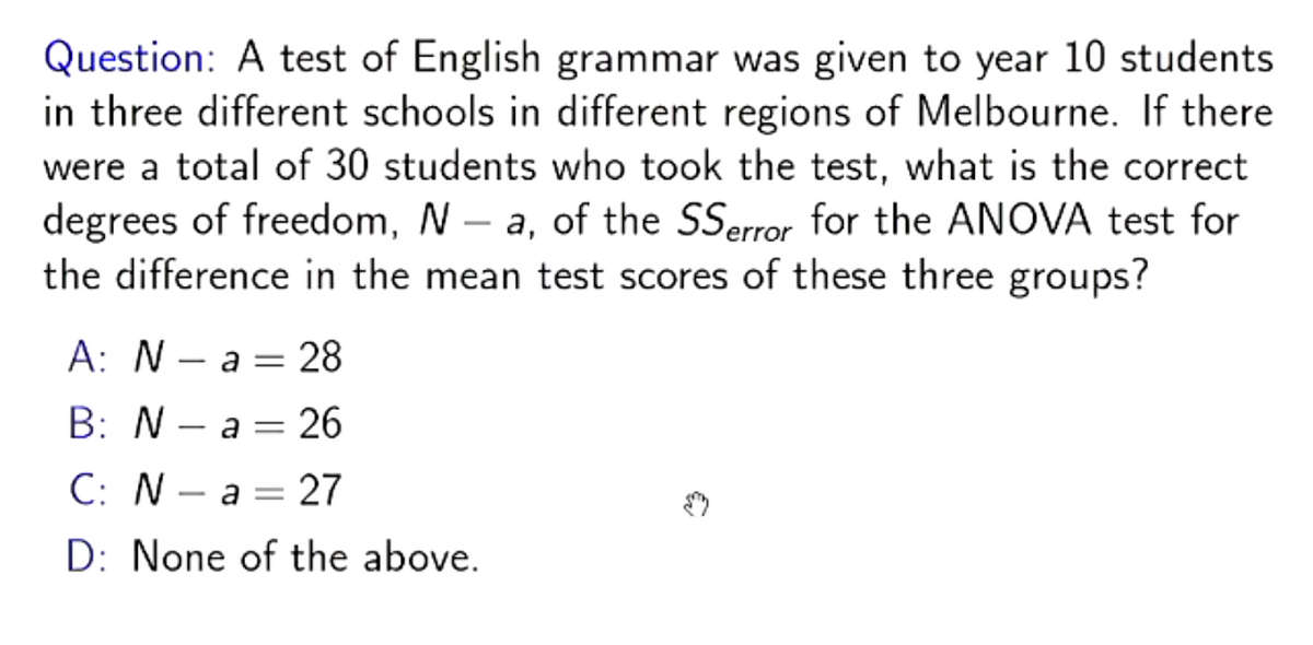 Question: A test of English grammar was given to year 10 students
in three different schools in different regions of Melbourne. If there
were a total of 30 students who took the test, what is the correct
degrees of freedom, N-a, of the SSerror for the ANOVA test for
the difference in the mean test scores of these three groups?
A: Na 28
B: Na 26
C: N
a = 27
D: None of the above.
=