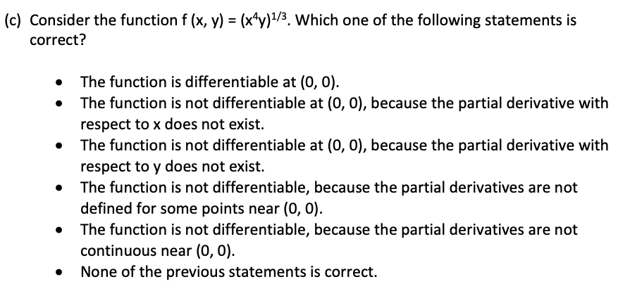 (c) Consider the function f (x, y) = (x*y)/3. Which one of the following statements is
correct?
The function is differentiable at (0, 0).
The function is not differentiable at (0, 0), because the partial derivative with
respect to x does not exist.
The function is not differentiable at (0, 0), because the partial derivative with
respect to y does not exist.
The function is not differentiable, because the partial derivatives are not
defined for some points near (0, 0).
The function is not differentiable, because the partial derivatives are not
continuous near (0, 0).
None of the previous statements is correct.
