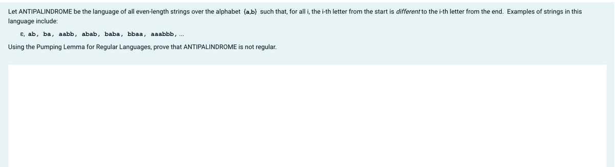 Let ANTIPALINDROME be the language of all even-length strings over the alphabet {a,b} such that, for all i, the i-th letter from the start is different to the i-th letter from the end. Examples of strings in this
language include:
ɛ, ab, ba, aabb, abab, baba, bbaa, aaabbb, ...
Using the Pumping Lemma for Regular Languages, prove that ANTIPALINDROME is not regular.
