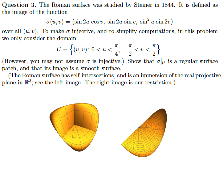 Question 3. The Roman surface was studied by Steiner in 1844. It is defined as
the image of the function
o(u, v) = (sin 2u cos v, sin 2u sin u, sin² u sin 2v)
over all (u, v). To make o injective, and to simplify computations, in this problem
we only consider the domain
π
U = {(u, v): 0 < u < 7/7,
4
π
</}.
2
(However, you may not assume o is injective.) Show that olu is a regular surface
patch, and that its image is a smooth surface.
<U<
(The Roman surface has self-intersections, and is an immersion of the real projective
plane in R³; see the left image. The right image is our restriction.)