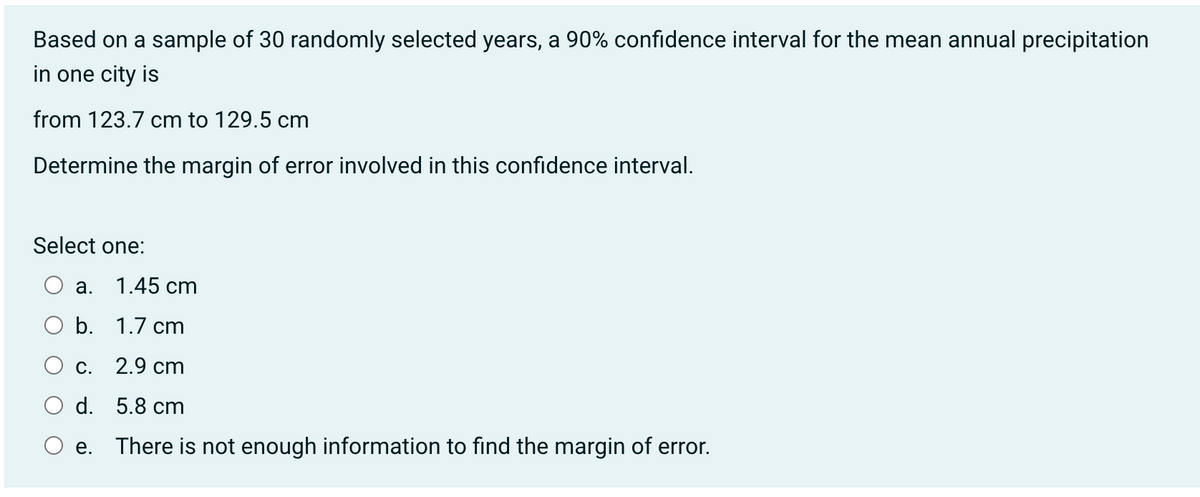 Based on a sample of 30 randomly selected years, a 90% confidence interval for the mean annual precipitation
in one city is
from 123.7 cm to 129.5 cm
Determine the margin of error involved in this confidence interval.
Select one:
1.45 cm
O b. 1.7 cm
2.9 cm
5.8 cm
There is not enough information to find the margin of error.
a.
C.
d.
e.