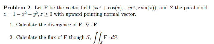 Problem 2. Let F be the vector field (xe² + cos(x), -ye², z sin(x)), and S the paraboloid
z = 1- x2 – y?, z 2 0 with upward pointing normal vector.
1. Calculate the divergence of F, V · F.
2. Calculate the flux of F though S, F. ds.
F. dS.
