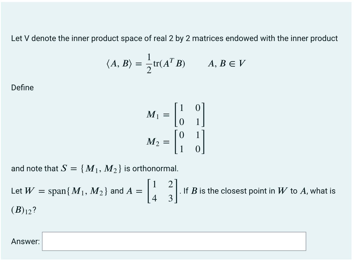 Let V denote the inner product space of real 2 by 2 matrices endowed with the inner product
1
(A, B) = —tr(A¹ B)
Define
Let W =
(B)12?
Answer:
span{M₁, M₂} and A
M₁
and note that S = {M₁, M₂} is orthonormal.
1
2
[3
4
3
=
M₂
=
=
1
0
RJ
1
A, BEV
If B is the closest point in W to A, what is