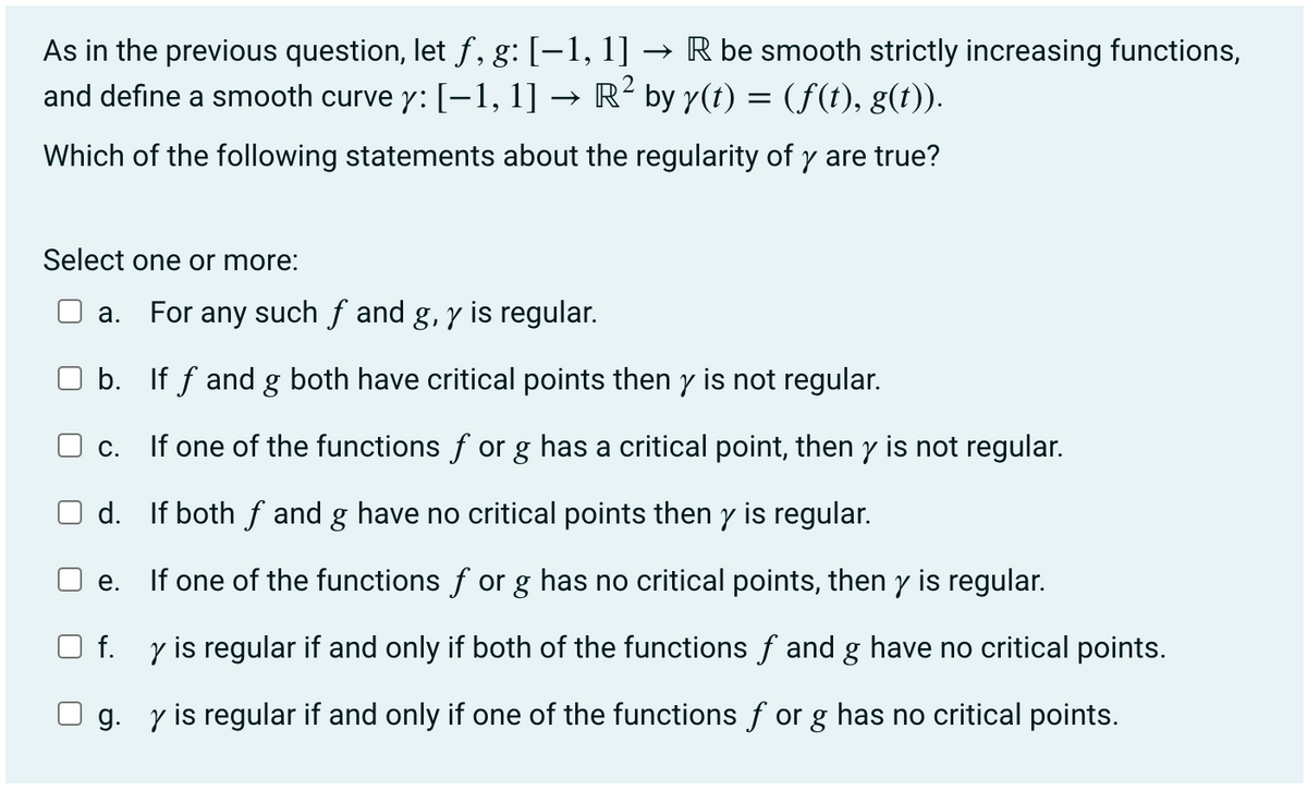 As in the previous question, let f, g: [−1, 1] → R be smooth strictly increasing functions,
2
and define a smooth curve y: [−1, 1] → R² by y(t) = (f(t), g(t)).
Which of the following statements about the regularity of y are true?
Select one or more:
r
U
a. For any such f and g, y is regular.
b. If ƒ and g both have critical points then y is not regular.
C.
If one of the functions for g has a critical point, then y is not regular.
d. If both fand g have no critical points then y is regular.
e. If one of the functions for g has no critical points, then y is regular.
f. y is regular if and only if both of the functions ƒ and g have no critical points.
g. y is regular if and only if one of the functions for g has no critical points.