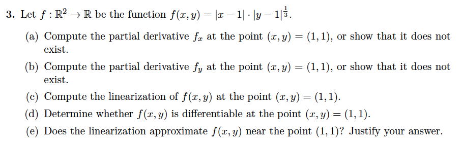 3. Let f : R2 → R be the function f(x,y) = |x – 1| · |y – 1|3.
(a) Compute the partial derivative fr at the point (r, y) = (1, 1), or show that it does not
exist.
(b) Compute the partial derivative fy at the point (r, y) = (1, 1), or show that it does not
exist.
(c) Compute the linearization of f(x,y) at the point (x, y) = (1,1).
(d) Determine whether f(x, y) is differentiable at the point (r, y) = (1, 1).
(e) Does the linearization approximate f(r, y) near the point (1, 1)? Justify your answer.
