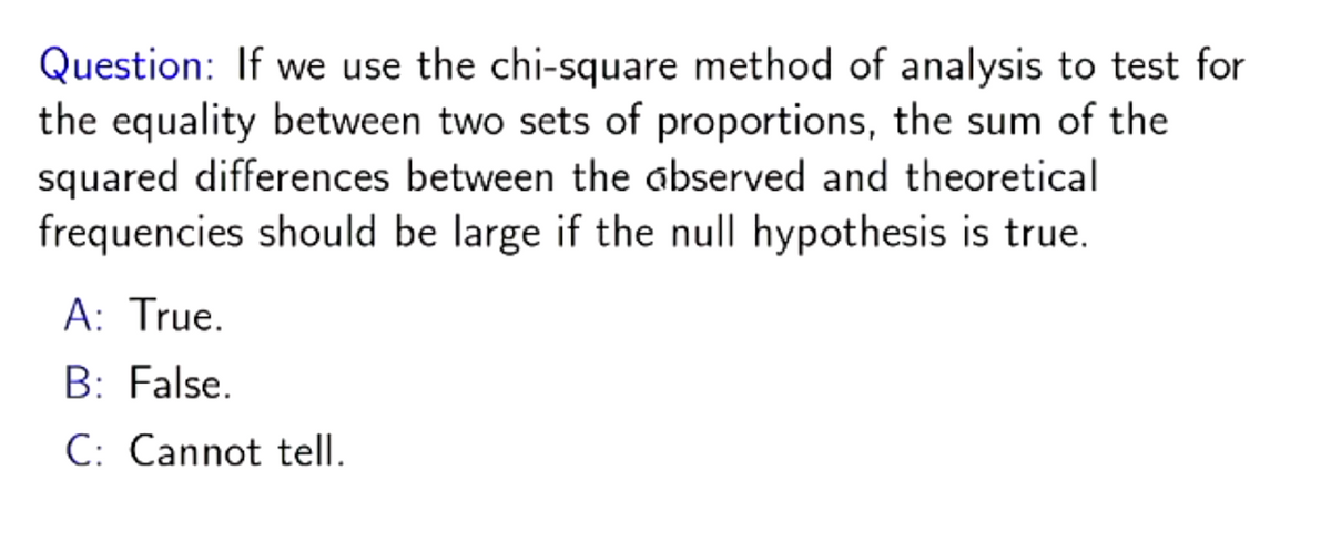 Question: If we use the chi-square method of analysis to test for
the equality between two sets of proportions, the sum of the
squared differences between the abserved and theoretical
frequencies should be large if the null hypothesis is true.
A: True.
B: False.
C: Cannot tell.