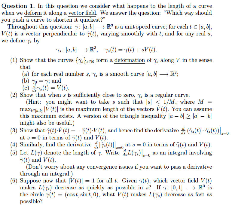 Question 1. In this question we consider what happens to the length of a curve
when we deform it along a vector field. We answer the question: "Which way should
you push a curve to shorten it quickest?"
Throughout this question: 7: [a, b] → R³ is a unit speed curve; for each t = [a, b],
V(t) is a vector perpendicular to (t), varying smoothly with t; and for any real s,
we define ys by
Ys: [a, b] → R³, Ys(t) = y(t) + sV (t).
(1) Show that the curves {s}SER form a deformation of %, along V in the sense
that
(a) for each real number s, 7, is a smooth curve [a, b] →→→→ R³;
(b)% = y; and
(c) Ys(t) = V(t).
(2) Show that when s is sufficiently close to zero, ✅ is a regular curve.
(Hint: you might want to take s such that |s| < 1/M, where M
maxte[a,b] |V(t) is the maximum length of the vectors V(t). You can assume
this maximum exists. A version of the triangle inequality |a − b ≥ |a|-|b|
might also be useful.)
=
(3) Show that y(t).V (t) = −ï(t)-V (t), and hence find the derivative (s(t) s(t))_0
at s = 0 in terms of (t) and V(t).
(4) Similarly, find the derivative (t)||-o at s = 0 in terms of ÿ(t) and V(t).
(5) Let L(7) denote the length of y. WriteL(%) as an integral involving
Ÿ(t) and V(t).
(Don't worry about any convergence issues if you want to pass a derivative
through an integral.)
(6) Suppose now that |V(t)| = 1 for all t. Given y(t), which vector field V(t)
makes L(7) decrease as quickly as possible in s? If y: [0, 1] → R³ is
the circle y(t) = (cost, sint, 0), what V(t) makes L(7) decrease as fast as
possible?