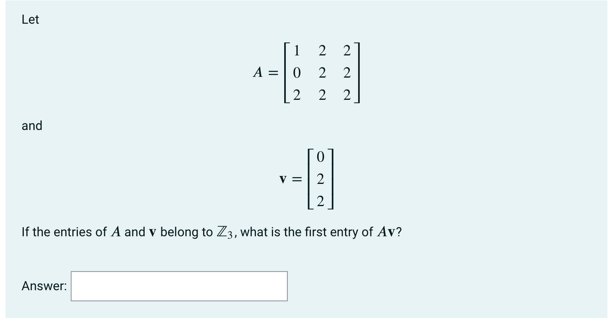 Let
1
2
A =
2
2
2
2
and
V = | 2
2
If the entries of A and v belong to Z3, what is the first entry of Av?
Answer:
