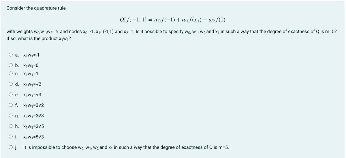 Consider the quadrature rule
Q[f; -1, 1] = wof(−1) + w₁f(x₁) + w₂f(1)
with weights wo,W₁,W₂ER and nodes x。=-1, x₁€(-1,1) and x2=1. Is it possible to specify w₁, W₁, W₂ and ₁ in such a way that the degree of exactness of Q is m=5?
If so, what is the product X₁W₁?
O a. X1W₁=-1
O b. X₁W₁=0
C. X₁W₁=1
O d. W₁=√2
e. X₁W₁=√3
f. x₁W₁=3√2
g. X₁W₁=3√3
Oh. X₁W₁=3√5
Oi. X₁W₁1=5√3
O j. It is impossible to choose wo, W₁, W₂ and X₁ in such a way that the degree of exactness of Q is m=5.
