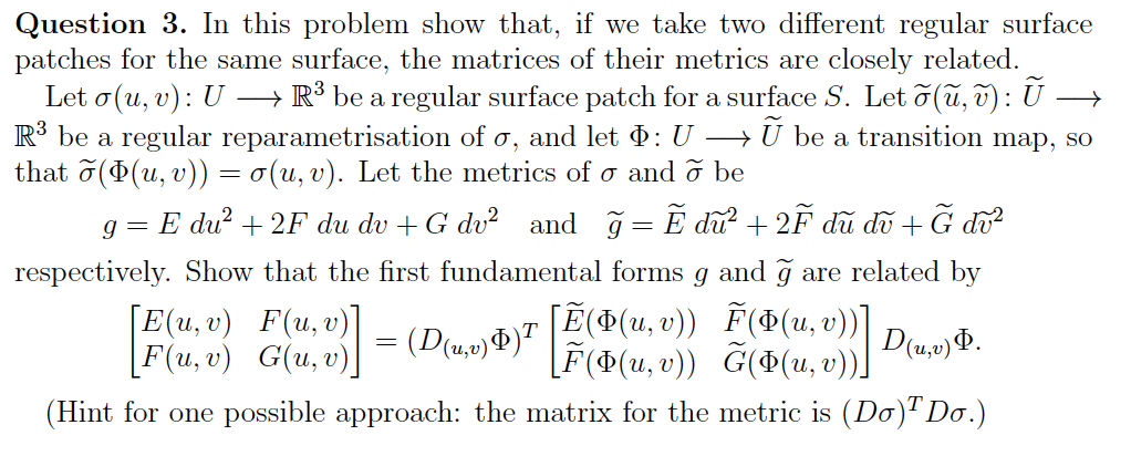 Question 3. In this problem show that, if we take two different regular surface
patches for the same surface, the matrices of their metrics are closely related.
Let o (u, v): U →→→→ R³ be a regular surface patch for a surface S. Let õ(ũ, v): Ū →
R³ be a regular reparametrisation of o, and let Þ: U →Ũ be a transition map, so
that õ(Þ(u, v)) = o(u, v). Let the metrics of σ and ỡ be
g=E dữ +2F du du +G dữ and g=Ẽ dữ +2F du dữ +ữ để
respectively. Show that the first fundamental forms g and ğ are related by
F(Þ(u,v))]
[F(u, v) G(u, v)] - (Dub) [E(+(u, v)) F(x(u, v))] D.) 4.
D(u, v) Þ.
U₂
(Hint for one possible approach: the matrix for the metric is (Do)¹ Do.)