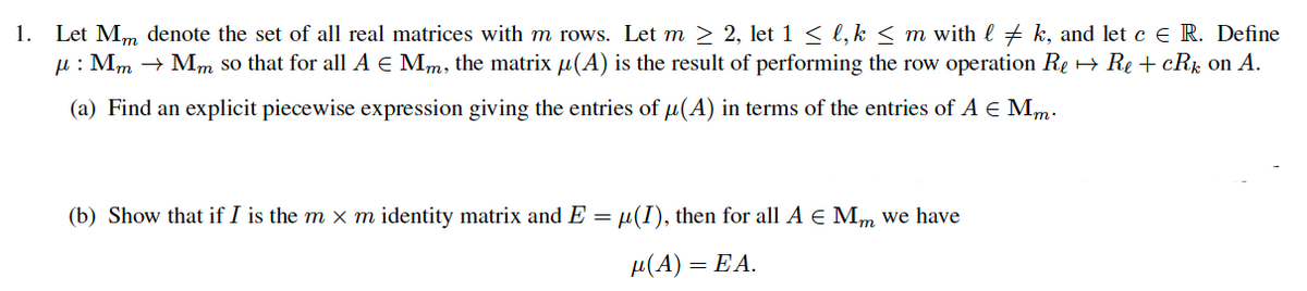 1.
Let Mm denote the set of all real matrices with m rows. Let m > 2, let 1 < l, k < m with l + k, and let c E R. Define
u : Mm → Mm so that for all A E Mm, the matrix µ(A) is the result of performing the row operation Re + Re + cRk on A.
(a) Find an explicit piecewise expression giving the entries of µ(A) in terms of the entries of A E Mm:
(b) Show that if I is the m x m identity matrix and E = µ(I), then for all A E Mm we have
µ(A) = EA.
