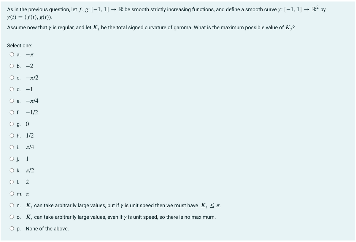 As in the previous question, let ƒ, g: [−1, 1] → R be smooth strictly increasing functions, and define a smooth curve y: [−1, 1] → R² by
y(t) = (f(t), g(t)).
Assume now that y is regular, and let K, be the total signed curvature of gamma. What is the maximum possible value of Ks?
Select one:
O a. -T
O b. -2
O c. -π/2
d. -1
е. -π/4
- 1/2
O f.
g. 0
Oh. 1/2
O i.
л/4
1
O j.
Ο κ. π/2
OI. 2
O
m. π
n. K, can take arbitrarily large values, but if y is unit speed then we must have K, ≤ л.
Oo. K, can take arbitrarily large values, even if y is unit speed, so there is no maximum.
p. None of the above.