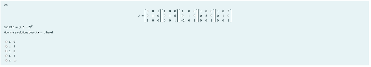 Let
0.
1
1
1
1
3
A =|0
1
1
6
1
5 0
1.
1
1
-2
1
1
1
and let b = (4, 5, –2)".
How many solutions does Ax = b have?
O a.
O b. 2
Ос. 3
O d. 1
O e. 00
