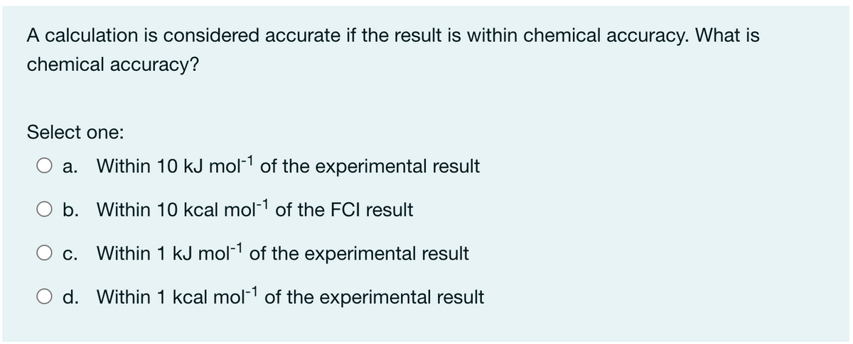 A calculation is considered accurate if the result is within chemical accuracy. What is
chemical accuracy?
Select one:
а.
Within 10 kJ mol-1 of the experimental result
b. Within 10 kcal mol-1 of the FCI result
С.
Within 1 kJ mol-1 of the experimental result
d. Within 1 kcal mol- of the experimental result
