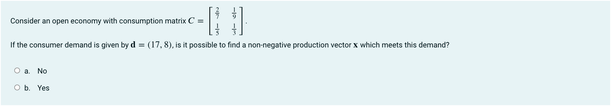 Consider an open economy with consumption matrix C =
1
If the consumer demand is given by d
(17, 8), is it possible to find a non-negative production vector x which meets this demand?
а.
No
O b. Yes
