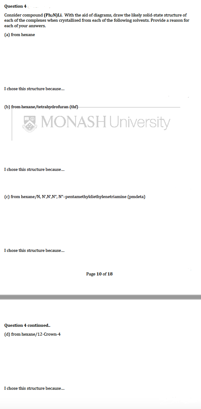 Question 4
Consider compound (Ph₂N)Li. With the aid of diagrams, draw the likely solid-state structure of
each of the complexes when crystallised from each of the following solvents. Provide a reason for
each of your answers.
(a) from hexane
I chose this structure because...
(b) from hexane/tetrahydrofuran (thf)
(4)
MONASH University
I chose this structure because...
(c) from hexane/N, N',N',N", N"-pentamethyldiethylenetriamine (pmdeta)
I chose this structure because...
Page 10 of 18
Question 4 continued..
(d) from hexane/12-Crown-4
I chose this structure because...