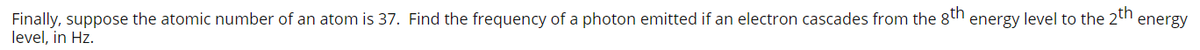 Finally, suppose the atomic number of an atom is 37. Find the frequency of a photon emitted if an electron cascades from the 8th energy level to the 2th energy
level, in Hz.
