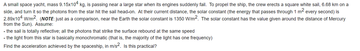 A small space yacht, mass 9.15x104 kg, is passing near a large star when its engines suddenly fail. To propel the ship, the crew erects a square white sail, 6.68 km on a
side, and turn it so the photons from the star hit the sail head-on. At their current distance, the solar constant (the energy that passes through 1 m2 every second) is
2.89x104 W/m². (NOTE: just as a comparison, near the Earth the solar constant is 1350 W/m2. The solar constant has the value given around the distance of Mercury
from the Sun). Assume:
- the sail is totally reflective; all the photons that strike the surface rebound at the same speed
- the light from this star is basically monochromatic (that is, the majority of the light has one frequency)
Find the acceleration achieved by the spaceship, in m/s2. Is this practical?
