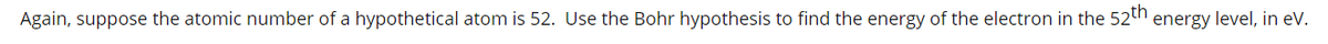 Again, suppose the atomic number of a hypothetical atom is 52. Use the Bohr hypothesis to find the energy of the electron in the 52th
energy level, in eV.
