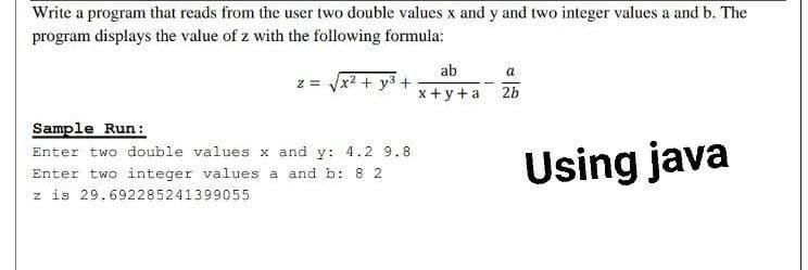 Write a program that reads from the user two double values x and y and two integer values a and b. The
program displays the value of z with the following formula:
ab
a
z = Vx2 + y3 +
x +y+a 2b
Sample Run:
Enter two double values x and y: 4.2 9.8
Enter two integer values a and b: 8 2
z is 29.692285241399055
Using java
