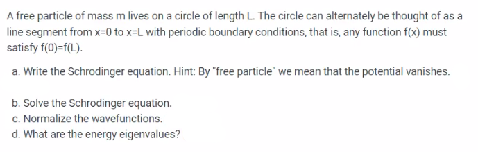 A free particle of mass m lives on a circle of length L. The circle can alternately be thought of as a
line segment from x=0 to x-L with periodic boundary conditions, that is, any function f(x) must
satisfy f(0)=f(L).
a. Write the Schrodinger equation. Hint: By "free particle" we mean that the potential vanishes.
b. Solve the Schrodinger equation.
c. Normalize the wavefunctions.
d. What are the energy eigenvalues?