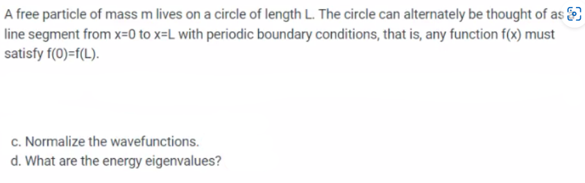 A free particle of mass m lives on a circle of length L. The circle can alternately be thought of as
line segment from x=0 to x=L with periodic boundary conditions, that is, any function f(x) must
satisfy f(0)=f(L).
c. Normalize the wavefunctions.
d. What are the energy eigenvalues?