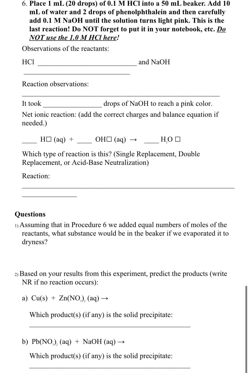 6. Place 1 mL (20 drops) of 0.1 M HCl into a 50 mL beaker. Add 10
mL of water and 2 drops of phenolphthalein and then carefully
add 0.1 M NaOH until the solution turns light pink. This is the
last reaction! Do NOT forget to put it in your notebook, etc. Do
NOT use the 1.0 M HCI here!
Observations of the reactants:
HCI
and NaOH
Reaction observations:
It took
drops of NaOH to reach a pink color.
Net ionic reaction: (add the correct charges and balance equation if
needed.)
HO (aq)
ОНО (аq)
H,O O
Which type of reaction is this? (Single Replacement, Double
Replacement, or Acid-Base Neutralization)
Reaction:
Questions
1) Assuming that in Procedure 6 we added equal numbers of moles of the
reactants, what substance would be in the beaker if we evaporated it to
dryness?
2) Based on your results from this experiment, predict the products (write
NR if no reaction occurs):
a) Cu(s) + Zn(NO,), (aq) -
Which product(s) (if any) is the solid precipitate:
b) Pb(NO,), (aq) + NaOH (aq) →
Which product(s) (if any) is the solid precipitate:
